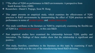 2. (2)The effect of TQM on performance in R&D environments: A perspective from
South Korean firms (2008)
 Researchers: -Daniel I. Prajogo, Soon W. Hong
 This paper presents an empirical study, which examines the effectiveness of TQM
practices in R&D environments by demonstrating the effect of TQM practices on R&D
performance in terms of product quality and product innovation.
 This study contributes to the literature on TQM by empirically examining the flexible use
of TQM in a different environment, in this case R&D.
 Past empirical studies have examined the relationship between TQM, quality and
innovation. The findings of these studies show that the relationship is significant and
positive.
 This study, therefore, contributes to the literature on this topic by examining if such
relationships hold up in the case of the manufacturing-based R&D divisions.
 