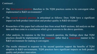 Continued…
 The first research question therefore is: Do TQM practices seems to be convergent when
implemented in R&D environments?
 The second research question is articulated as follows: Does TQM have a significant
impact on both product innovation and product quality in R&D divisions?
 Researchers of this paper had collected data from actual R&D sections, did analysis on that
data and than come to a conclusion which gives answers to the above questions.
 After analysis, In response to the first research question, the findings show that TQM
practices should be implemented in an integrated rather than a fragmented manner in the
R&D environment for making it convergent.
 The results obtained in response to the second question support the benefits of TQM
adoption in R&D environments. TQM practices have significant impacts on both product
quality and product innovation.
 