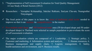 3. (3)Implementation of Self Assessment Evaluation for Total Quality Management:
A Case Study of Retail Sectors (2012)
 Researchers: - Veeraphat Krittanathip, Sakchai Rakkarn, Suriyan Cha-um, Nuangruthai
Timyaingam
 The focal point of this paper is to know the areas of traditional retail sector needed to
improve so that it can increase its competitiveness in the market.
 Five modern retail shops and 100 traditional retail ones (50 developed shops and 50 under-
developed shops) in Thailand were selected as sample population to pre-evaluate the score
of self assessment evaluation.
 The major evaluation criteria are composed of 1. Leadership , 2. Strategic policy, 3.
Customer and marketing, 4. Information system and analysis, 5. Human resources, 6.
Business management and supply chain, 7. Logistic management, 8. Safety,
health/sanitation and environment, and 9. Business results.
 