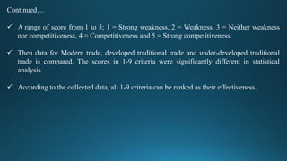 Continued…
 A range of score from 1 to 5; 1 = Strong weakness, 2 = Weakness, 3 = Neither weakness
nor competitiveness, 4 = Competitiveness and 5 = Strong competitiveness.
 Then data for Modern trade, developed traditional trade and under-developed traditional
trade is compared. The scores in 1-9 criteria were significantly different in statistical
analysis.
 According to the collected data, all 1-9 criteria can be ranked as their effectiveness.
 