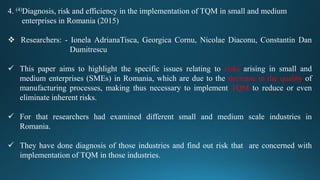 4. (4)Diagnosis, risk and efficiency in the implementation of TQM in small and medium
enterprises in Romania (2015)
 Researchers: - Ionela AdrianaTisca, Georgica Cornu, Nicolae Diaconu, Constantin Dan
Dumitrescu
 This paper aims to highlight the specific issues relating to risks arising in small and
medium enterprises (SMEs) in Romania, which are due to the decrease in the quality of
manufacturing processes, making thus necessary to implement TQM to reduce or even
eliminate inherent risks.
 For that researchers had examined different small and medium scale industries in
Romania.
 They have done diagnosis of those industries and find out risk that are concerned with
implementation of TQM in those industries.
 