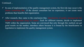 Continued…
 In case of implementation of the quality management system, the first risk may occur is the
choice consulting firm. If the chosen consultant has no experience, it can create more
problems than benefits that organization.
 After research, they came to the conclusion that, introduction of quality management has
become an important thing for traders. Each for different reasons, decide to implement
TQM within the organization. Some are convinced that only through this method can get
good results on the market, introduce others because it is bound by the beneficiaries or
legislation to implement the quality management system.
 