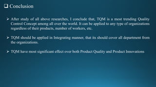  Conclusion
 After study of all above researches, I conclude that, TQM is a most trending Quality
Control Concept among all over the world. It can be applied to any type of organizations
regardless of their products, number of workers, etc.
 TQM should be applied in Integrating manner, that its should cover all department from
the organizations.
 TQM have most significant effect over both Product Quality and Product Innovations
 