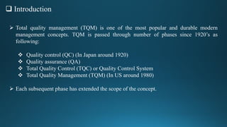  Introduction
 Total quality management (TQM) is one of the most popular and durable modern
management concepts. TQM is passed through number of phases since 1920’s as
following:
 Quality control (QC) (In Japan around 1920)
 Quality assurance (QA)
 Total Quality Control (TQC) or Quality Control System
 Total Quality Management (TQM) (In US around 1980)
 Each subsequent phase has extended the scope of the concept.
 