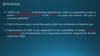  Definition
 “TQM is the integration of all functions and processes within an organization in order to
achieve continuous improvement of the quality of goods and services. The goal is
customer satisfaction.”
 TQM is Proactive step to control the quality, rather than maintenance as Reactive step.
 Implementation of TQM in any organization is the responsibility of mainly Top level
Management, but all departments of an organizations should be integrated for the best
output from TQM.
 