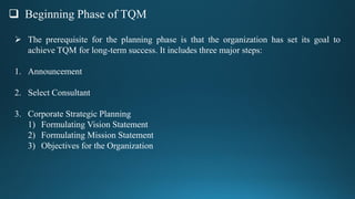  Beginning Phase of TQM
 The prerequisite for the planning phase is that the organization has set its goal to
achieve TQM for long-term success. It includes three major steps:
1. Announcement
2. Select Consultant
3. Corporate Strategic Planning
1) Formulating Vision Statement
2) Formulating Mission Statement
3) Objectives for the Organization
 