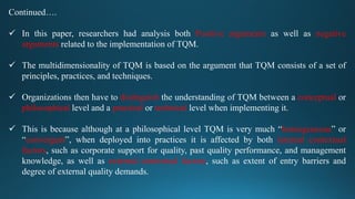 Continued….
 In this paper, researchers had analysis both Positive arguments as well as negative
arguments related to the implementation of TQM.
 The multidimensionality of TQM is based on the argument that TQM consists of a set of
principles, practices, and techniques.
 Organizations then have to distinguish the understanding of TQM between a conceptual or
philosophical level and a practical or technical level when implementing it.
 This is because although at a philosophical level TQM is very much “homogeneous” or
“convergent”, when deployed into practices it is affected by both internal contextual
factors, such as corporate support for quality, past quality performance, and management
knowledge, as well as external contextual factors, such as extent of entry barriers and
degree of external quality demands.
 