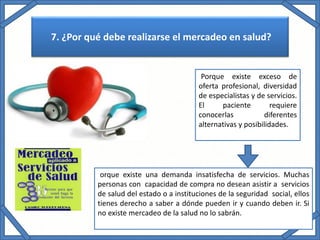 7. ¿Por qué debe realizarse el mercadeo en salud?
Porque existe exceso de
oferta profesional, diversidad
de especialistas y de servicios.
El paciente requiere
conocerlas diferentes
alternativas y posibilidades.
orque existe una demanda insatisfecha de servicios. Muchas
personas con capacidad de compra no desean asistir a servicios
de salud del estado o a instituciones de la seguridad social, ellos
tienes derecho a saber a dónde pueden ir y cuando deben ir. Si
no existe mercadeo de la salud no lo sabrán.
 