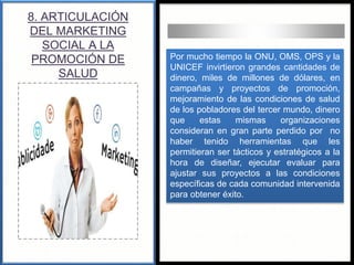 8. ARTICULACIÓN
DEL MARKETING
SOCIAL A LA
PROMOCIÓN DE
SALUD
Por mucho tiempo la ONU, OMS, OPS y la
UNICEF invirtieron grandes cantidades de
dinero, miles de millones de dólares, en
campañas y proyectos de promoción,
mejoramiento de las condiciones de salud
de los pobladores del tercer mundo, dinero
que estas mismas organizaciones
consideran en gran parte perdido por no
haber tenido herramientas que les
permitieran ser tácticos y estratégicos a la
hora de diseñar, ejecutar evaluar para
ajustar sus proyectos a las condiciones
específicas de cada comunidad intervenida
para obtener éxito.
 