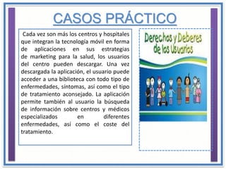 Cada vez son más los centros y hospitales
que integran la tecnología móvil en forma
de aplicaciones en sus estrategias
de marketing para la salud, los usuarios
del centro pueden descargar. Una vez
descargada la aplicación, el usuario puede
acceder a una biblioteca con todo tipo de
enfermedades, síntomas, así como el tipo
de tratamiento aconsejado. La aplicación
permite también al usuario la búsqueda
de información sobre centros y médicos
especializados en diferentes
enfermedades, así como el coste del
tratamiento.
CASOS PRÁCTICO
 