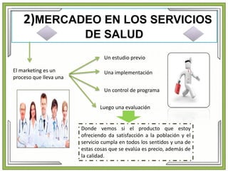 2)MERCADEO EN LOS SERVICIOS
DE SALUD
Donde vemos si el producto que estoy
ofreciendo da satisfacción a la población y el
servicio cumpla en todos los sentidos y una de
estas cosas que se evalúa es precio, además de
la calidad.
El marketing es un
proceso que lleva una
Un estudio previo
Una implementación
Un control de programa
Luego una evaluación
 