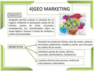 4)GEO MARKETING
Geografía permite analizar la situación de un
negocio mediante la localización exacta de los
clientes, puntos de venta, sucursales,
competencias, etc. Localizándolos sobre un
mapa digital o impreso a través de símbolos y
colores personalizados.
CONCEPTO:
Localizar oficinas más cercanas, análisis de
rutas optimas y alternativas.
Visualizar las ventas por cliente, zona de ventas, sectores,
municipios, poblaciones, estados y nación, que sirve para
los análisis de las ventas.
Identificar puntos de ventas, oficinas,
sucursales, distribuidores, competencia.
BENEFICIOS
 