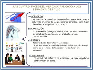 LAS CUATRO FACES DEL MERCADO APLICADO A LOS
SERVICIOS DE SALUD
a) ACTIVACION
Los centros de salud se descentralizan para localizarse y
estar más próximos de las poblaciones carentes, para llegar
más cerca de los puntos de consumo.
b) ADAPTACIÓN
Es el Diseño o Configuración física del producto, un servicio
de salud; configurado como un producto para ser
comercializado
c) ANÁLISIS
Toda institución de salud se va valiéndose:
De los indicadores hospitalarios, el levantamiento de información
acerca de la demanda de las necesidades de atención no
satisfechas
d) EVALUACIÓN
El control del esfuerzo de mercadeo es muy importante
para servicios de salud
 