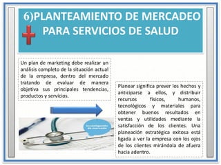 6)PLANTEAMIENTO DE MERCADEO
PARA SERVICIOS DE SALUD
Un plan de marketing debe realizar un
análisis completo de la situación actual
de la empresa, dentro del mercado
tratando de evaluar de manera
objetiva sus principales tendencias,
productos y servicios.
Planear significa prever los hechos y
anticiparse a ellos, y distribuir
recursos físicos, humanos,
tecnológicos y materiales para
obtener buenos resultados en
ventas y utilidades mediante la
satisfacción de los clientes. Una
planeación estratégica exitosa está
ligada a ver la empresa con los ojos
de los clientes mirándola de afuera
hacia adentro.
 