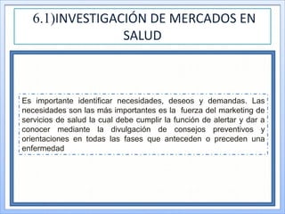 6.1)INVESTIGACIÓN DE MERCADOS EN
SALUD
Es importante identificar necesidades, deseos y demandas. Las
necesidades son las más importantes es la fuerza del marketing de
servicios de salud la cual debe cumplir la función de alertar y dar a
conocer mediante la divulgación de consejos preventivos y
orientaciones en todas las fases que anteceden o preceden una
enfermedad
 