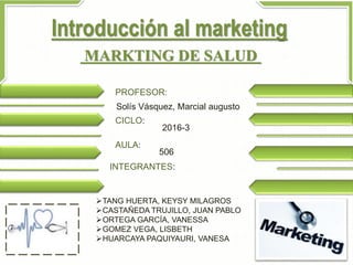 Introducción al marketing
MARKTING DE SALUD
PROFESOR:
Solís Vásquez, Marcial augusto
CICLO:
2016-3
AULA:
506
INTEGRANTES:
TANG HUERTA, KEYSY MILAGROS
CASTAÑEDA TRUJILLO, JUAN PABLO
ORTEGA GARCÍA, VANESSA
GOMEZ VEGA, LISBETH
HUARCAYA PAQUIYAURI, VANESA
 