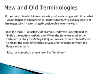 If the context in which information is produced changes with time, what
about language and meanings? Historical records exist in a variety of
languages which have changed considerably over the years.
Take the term “Hindustan”, for example. Today we understand it as
“India”, the modern nation-state. When the term was used in the
thirteenth century by Minhaj-i-Siraj, a chronicler who wrote in Persian,
he meant the areas of Punjab, Haryana and the lands between the
Ganga and Yamuna.
Take, for example, a simple term like “foreigner”.
 