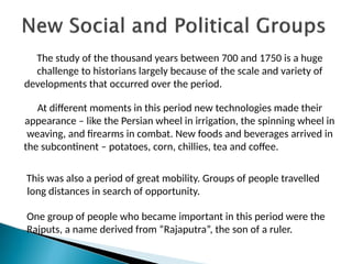 The study of the thousand years between 700 and 1750 is a huge
challenge to historians largely because of the scale and variety of
developments that occurred over the period.
At different moments in this period new technologies made their
appearance – like the Persian wheel in irrigation, the spinning wheel in
weaving, and firearms in combat. New foods and beverages arrived in
the subcontinent – potatoes, corn, chillies, tea and coffee.
This was also a period of great mobility. Groups of people travelled
long distances in search of opportunity.
One group of people who became important in this period were the
Rajputs, a name derived from “Rajaputra”, the son of a ruler.
 