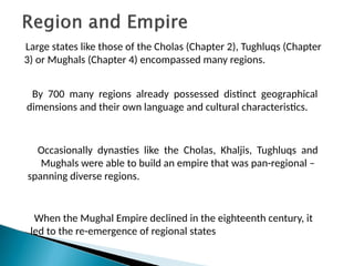 Large states like those of the Cholas (Chapter 2), Tughluqs (Chapter
3) or Mughals (Chapter 4) encompassed many regions.
By 700 many regions already possessed distinct geographical
dimensions and their own language and cultural characteristics.
Occasionally dynasties like the Cholas, Khaljis, Tughluqs and
Mughals were able to build an empire that was pan-regional –
spanning diverse regions.
When the Mughal Empire declined in the eighteenth century, it
led to the re-emergence of regional states
 