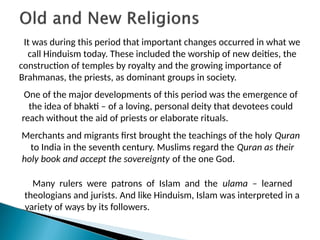 It was during this period that important changes occurred in what we
call Hinduism today. These included the worship of new deities, the
construction of temples by royalty and the growing importance of
Brahmanas, the priests, as dominant groups in society.
One of the major developments of this period was the emergence of
the idea of bhakti – of a loving, personal deity that devotees could
reach without the aid of priests or elaborate rituals.
Merchants and migrants first brought the teachings of the holy Quran
to India in the seventh century. Muslims regard the Quran as their
holy book and accept the sovereignty of the one God.
Many rulers were patrons of Islam and the ulama – learned
theologians and jurists. And like Hinduism, Islam was interpreted in a
variety of ways by its followers.
 