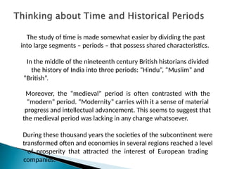 The study of time is made somewhat easier by dividing the past
into large segments – periods – that possess shared characteristics.
In the middle of the nineteenth century British historians divided
the history of India into three periods: “Hindu”, “Muslim” and
“British”.
Moreover, the “medieval” period is often contrasted with the
“modern” period. “Modernity” carries with it a sense of material
progress and intellectual advancement. This seems to suggest that
the medieval period was lacking in any change whatsoever.
During these thousand years the societies of the subcontinent were
transformed often and economies in several regions reached a level
of prosperity that attracted the interest of European trading
companies.
 