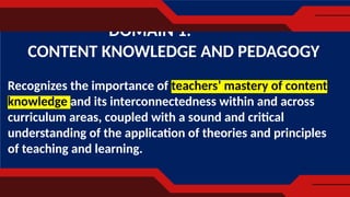 Recognizes the importance of teachers’ mastery of content
knowledge and its interconnectedness within and across
curriculum areas, coupled with a sound and critical
understanding of the application of theories and principles
of teaching and learning.
DOMAIN 1.
CONTENT KNOWLEDGE AND PEDAGOGY
 