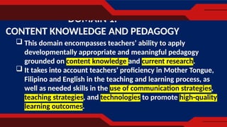  This domain encompasses teachers’ ability to apply
developmentally appropriate and meaningful pedagogy
grounded on content knowledge and current research.
 It takes into account teachers’ proficiency in Mother Tongue,
Filipino and English in the teaching and learning process, as
well as needed skills in the use of communication strategies,
teaching strategies, and technologies to promote high-quality
learning outcomes.
DOMAIN 1.
CONTENT KNOWLEDGE AND PEDAGOGY
 