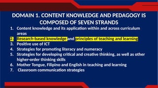 1. Content knowledge and its application within and across curriculum
areas
2. Research-based knowledge and principles of teaching and learning
3. Positive use of ICT
4. Strategies for promoting literacy and numeracy
5. Strategies for developing critical and creative thinking, as well as other
higher-order thinking skills
6. Mother Tongue, Filipino and English in teaching and learning
7. Classroom communication strategies
DOMAIN 1. CONTENT KNOWLEDGE AND PEDAGOGY IS
COMPOSED OF SEVEN STRANDS
 