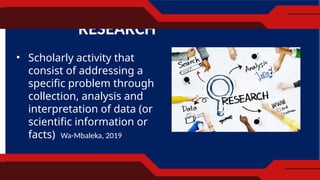 RESEARCH
• Scholarly activity that
consist of addressing a
specific problem through
collection, analysis and
interpretation of data (or
scientific information or
facts) Wa-Mbaleka, 2019
 