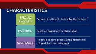 CHARACTERISTICS
SPECIFIC
PROBLEM
EMPIRICAL
SYSTEMATIC
Because it is there to help solve the problem
Based on experience or observation
Follow a specific process and a specific set
of guidelines and principles
 
