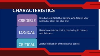 CHARACTERISTICS
CREDIBLE
LOGICAL
CRITICAL
Based on real facts that anyone who follows your
method or steps can also find
Based on evidence that is convincing to readers
and listeners.
Careful evaluation of the data we collect
 