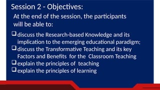 discuss the Research-based Knowledge and its
implication to the emerging educational paradigm;
discuss the Transformative Teaching and its key
Factors and Benefits for the Classroom Teaching
explain the principles of teaching
explain the principles of learning
Session 2 - Objectives:
At the end of the session, the participants
will be able to:
 