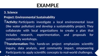 3. Science
Project: Environmental Sustainability
Activity: Participants investigate a local environmental issue
(like water pollution) and develop a sustainability project. They
collaborate with local organizations to create a plan that
includes research, experimentation, and proposals for
community workshops.
Transformation: This hands-on project emphasizes scientific
inquiry, data analysis, and community impact, empowering
Participants to apply scientific concepts to real-world challenges.
EXAMPLE
 