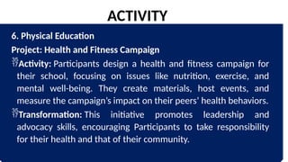 6. Physical Education
Project: Health and Fitness Campaign
Activity: Participants design a health and fitness campaign for
their school, focusing on issues like nutrition, exercise, and
mental well-being. They create materials, host events, and
measure the campaign’s impact on their peers’ health behaviors.
Transformation: This initiative promotes leadership and
advocacy skills, encouraging Participants to take responsibility
for their health and that of their community.
ACTIVITY
 