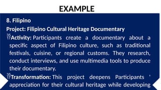 8. Filipino
Project: Filipino Cultural Heritage Documentary
Activity: Participants create a documentary about a
specific aspect of Filipino culture, such as traditional
festivals, cuisine, or regional customs. They research,
conduct interviews, and use multimedia tools to produce
their documentary.
Transformation: This project deepens Participants '
appreciation for their cultural heritage while developing
EXAMPLE
 