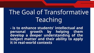 The Goal of Transformative
Teaching
- is to enhance students' intellectual and
personal growth by helping them
develop a deeper understanding of the
subject matter and their ability to apply
it in real-world contexts
 