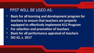PPST WILL BE USED AS:
• Basis for all learning and development program for
teachers to ensure that teachers are properly
equipped to effectively implement K12 Program
• For selection and promotion of teachers
• Basis for all performance appraisal of teachers
• DO 42, s. 2017
 