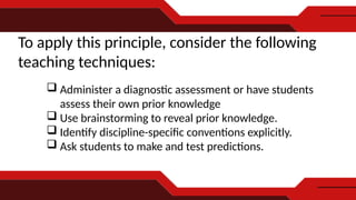 To apply this principle, consider the following
teaching techniques:
 Administer a diagnostic assessment or have students
assess their own prior knowledge
 Use brainstorming to reveal prior knowledge.
 Identify discipline-specific conventions explicitly.
 Ask students to make and test predictions.
 