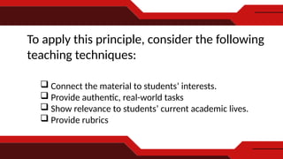 To apply this principle, consider the following
teaching techniques:
 Connect the material to students’ interests.
 Provide authentic, real-world tasks
 Show relevance to students’ current academic lives.
 Provide rubrics
 