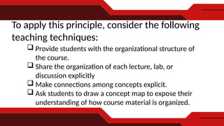 To apply this principle, consider the following
teaching techniques:
 Provide students with the organizational structure of
the course.
 Share the organization of each lecture, lab, or
discussion explicitly
 Make connections among concepts explicit.
 Ask students to draw a concept map to expose their
understanding of how course material is organized.
 