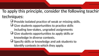 To apply this principle, consider the following teachin
techniques:
 Provide isolated practice of weak or missing skills.
 Give students opportunities to practice skills
including low-stakes, ungraded assignments
 Give students opportunities to apply skills or
knowledge in diverse contexts.
 Specify skills or knowledge and ask students to
Identify contexts in which they apply.
 