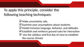 To apply this principle, consider the
following teaching techniques:
 Make uncertainty safe.
 Examine your assumptions about students.
 Model inclusive language, behavior, and attitudes
 Establish and reinforce ground rules for interaction
 Use the syllabus and first day of class to establish
the course climate
 