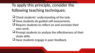 To apply this principle, consider the
following teaching techniques:
 Check students’ understanding of the task.
 Have students do guided self-assessments.
 Require students to reflect on and annotate their
own work.
 Prompt students to analyze the effectiveness of their
study skills.
 Have students engage in peer feedback.
 