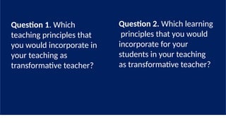 Question 1. Which
teaching principles that
you would incorporate in
your teaching as
transformative teacher?
Question 2. Which learning
principles that you would
incorporate for your
students in your teaching
as transformative teacher?
 