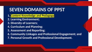1. Content Knowledge and Pedagogy;
2. Learning Environment;
3. Diversity of Learners;
4. Curriculum and Planning;
5. Assessment and Reporting;
6. Community Linkages and Professional Engagement; and
7. Personal Growth and Professional Development.
SEVEN DOMAINS OF PPST
 