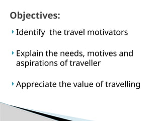  Identify the travel motivators
 Explain the needs, motives and
aspirations of traveller
 Appreciate the value of travelling
Objectives:
 