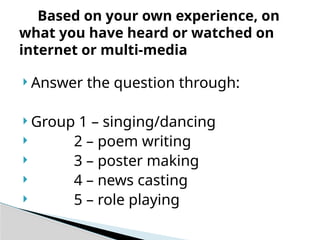  Answer the question through:
 Group 1 – singing/dancing
 2 – poem writing
 3 – poster making
 4 – news casting
 5 – role playing
Based on your own experience, on
what you have heard or watched on
internet or multi-media
 