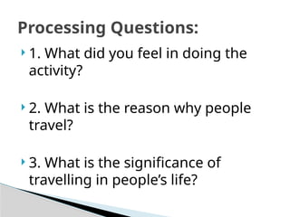  1. What did you feel in doing the
activity?
 2. What is the reason why people
travel?
 3. What is the significance of
travelling in people’s life?
Processing Questions:
 