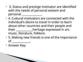  3. Status and prestige motivator are identified
with the needs of personal esteem and
personal ______________.
 4. Cultural motivators are connected with the
individual's desire to travel in order to learn
about other countries and their people and
their ____________heritage expressed in art,
music, literature, folklore.
 5. Making new friends is one of the importance
of _____________.
 Answer Key:
 
