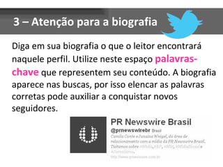 3 – Atenção para a biografia
Diga em sua biografia o que o leitor encontrará
naquele perfil. Utilize neste espaço palavras-
chave que representem seu conteúdo. A biografia
aparece nas buscas, por isso elencar as palavras
corretas pode auxiliar a conquistar novos
seguidores.
 